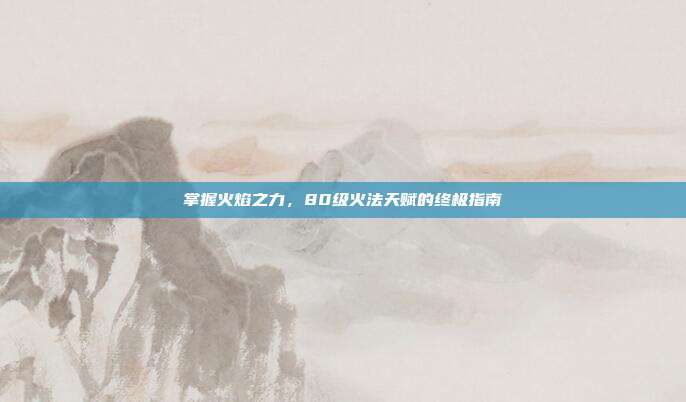掌握火焰之力,80级火法天赋的终极指南