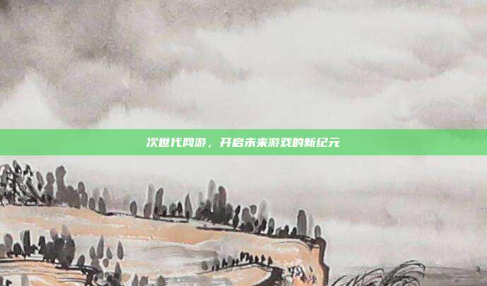 次世代网游,开启未来游戏的新纪元