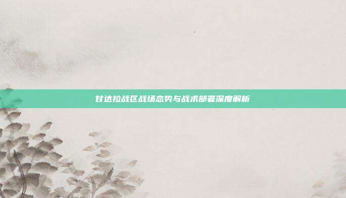 甘达拉战区战场态势与战术部署深度解析