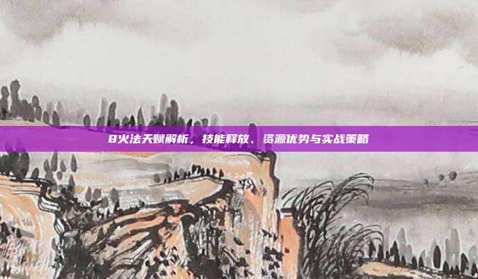 8火法天赋解析,技能释放、资源优势与实战策略