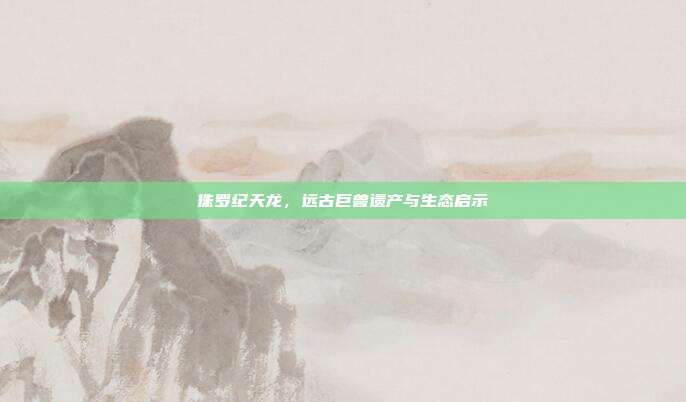 侏罗纪天龙,远古巨兽遗产与生态启示