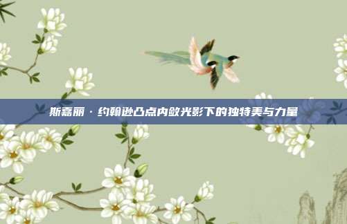 斯嘉丽·约翰逊凸点内敛光影下的独特美与力量