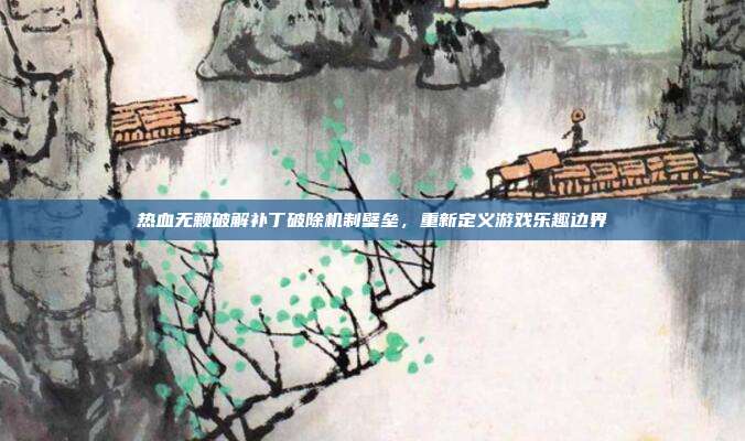 热血无赖破解补丁破除机制壁垒,重新定义游戏乐趣边界
