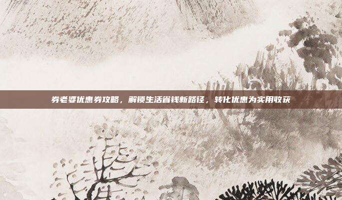 券老婆优惠券攻略,解锁生活省钱新路径,转化优惠为实用收获