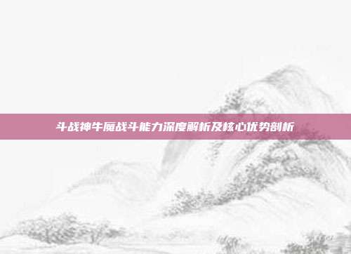 斗战神牛魔战斗能力深度解析及核心优势剖析
