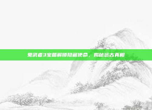 鬼武者3宝箱解锁隐藏使命,揭秘远古真相