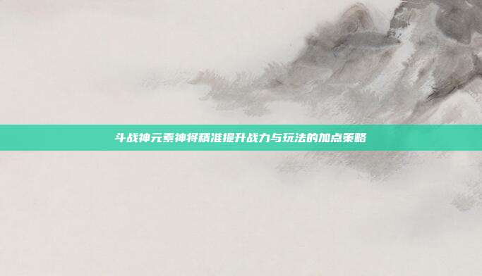 斗战神元素神将精准提升战力与玩法的加点策略