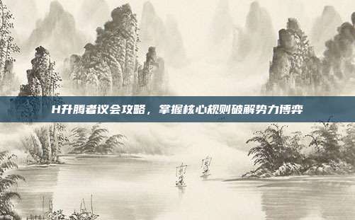 H升腾者议会攻略,掌握核心规则破解势力博弈
