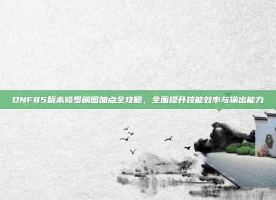 DNF85版本修罗刷图加点全攻略,全面提升技能效率与输出能力