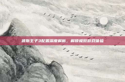 波斯王子3配置深度解析,解锁极致游戏体验