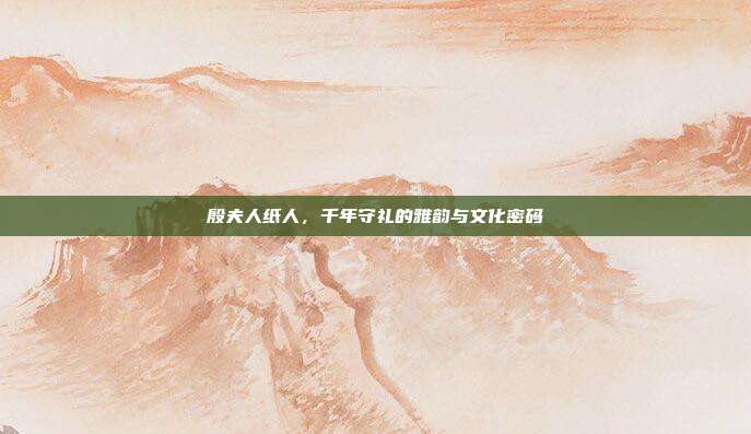 殷夫人纸人,千年守礼的雅韵与文化密码