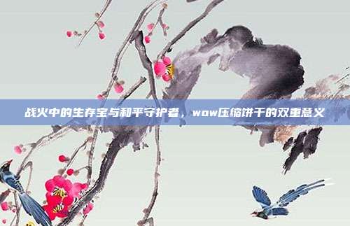 战火中的生存宝与和平守护者,wow压缩饼干的双重意义