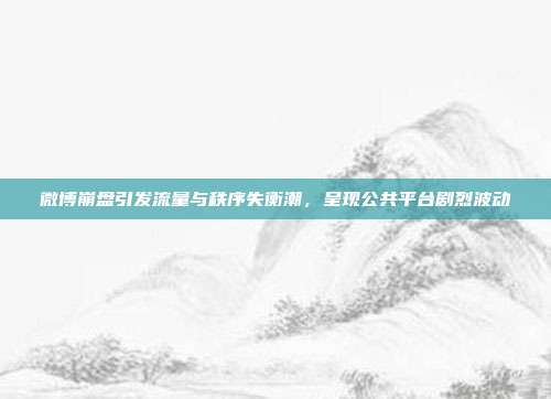 微博崩盘引发流量与秩序失衡潮,呈现公共平台剧烈波动