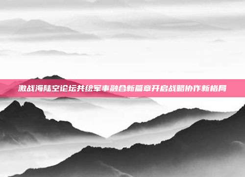 激战海陆空论坛共绘军事融合新篇章开启战略协作新格局