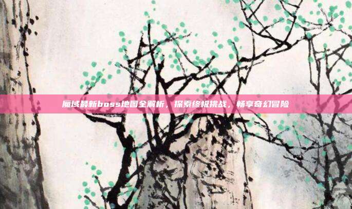 魔域最新boss地图全解析,探索终极挑战,畅享奇幻冒险