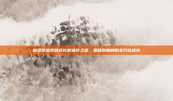 剑灵传说武器成长树进阶之路,基础到巅峰的全方位成长