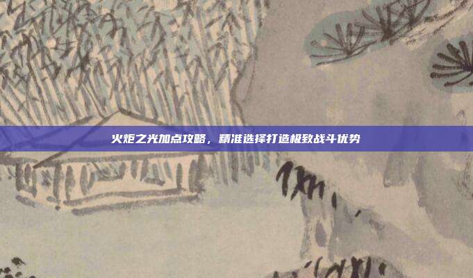 火炬之光加点攻略,精准选择打造极致战斗优势