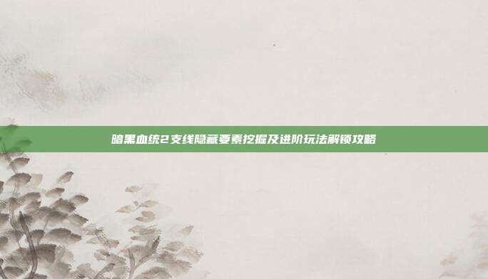 暗黑血统2支线隐藏要素挖掘及进阶玩法解锁攻略