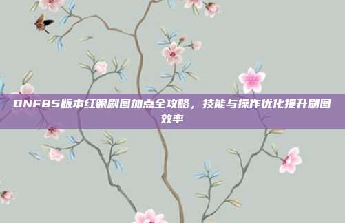 DNF85版本红眼刷图加点全攻略,技能与操作优化提升刷图效率