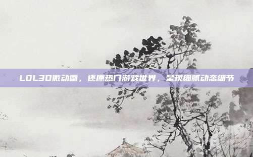 LOL3D微动画,还原热门游戏世界,呈现细腻动态细节