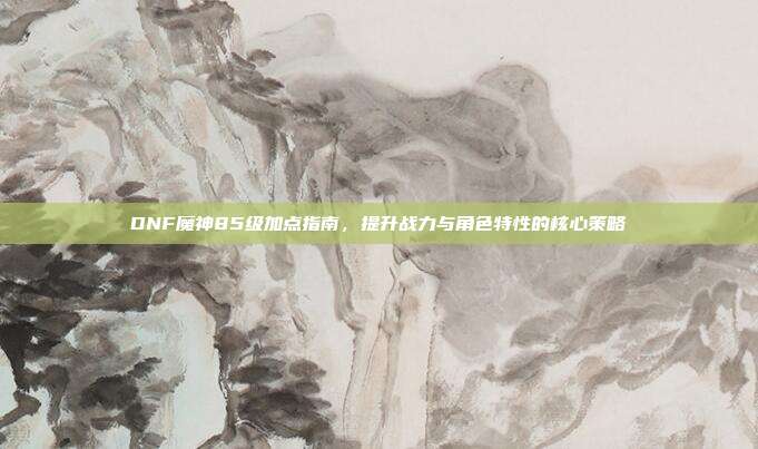 DNF魔神85级加点指南,提升战力与角色特性的核心策略