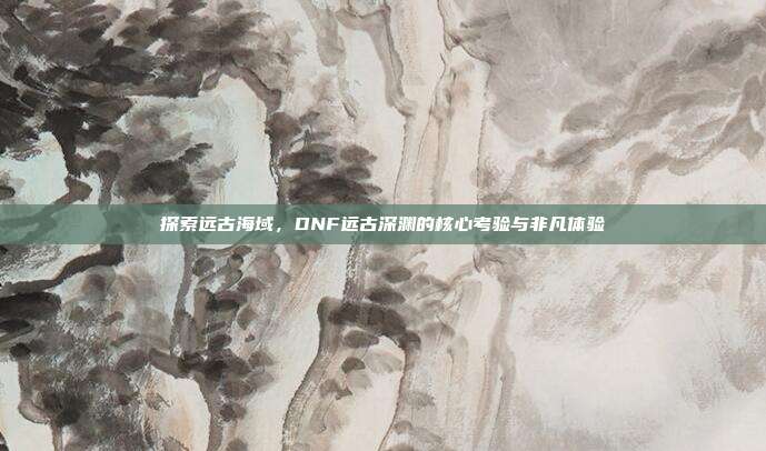 探索远古海域,DNF远古深渊的核心考验与非凡体验