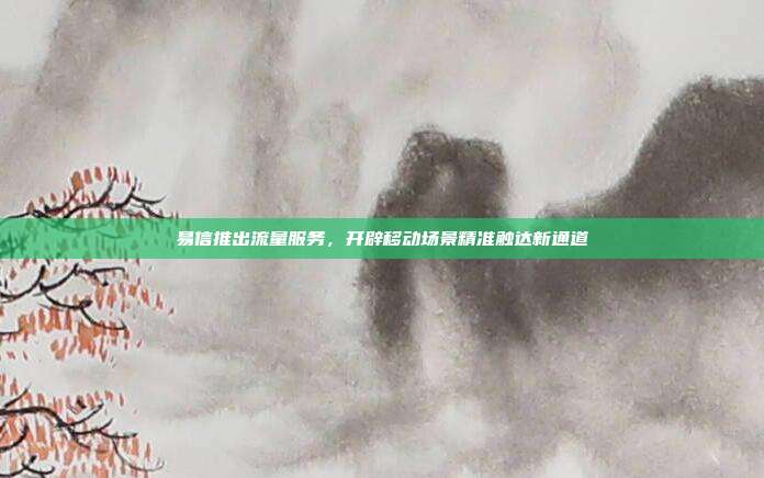易信推出流量服务,开辟移动场景精准触达新通道