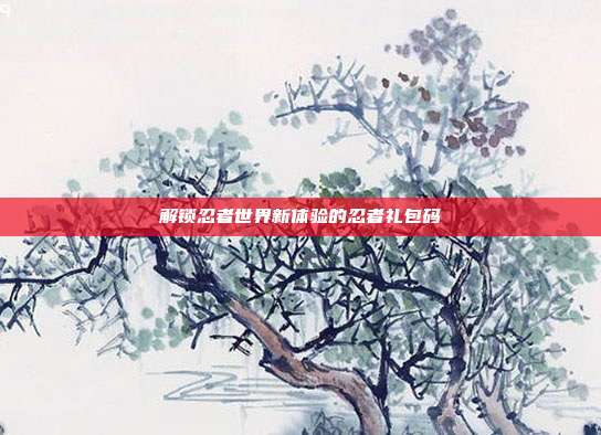 解锁忍者世界新体验的忍者礼包码