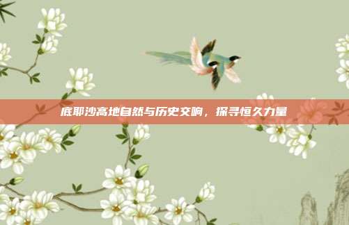 底耶沙高地自然与历史交响,探寻恒久力量