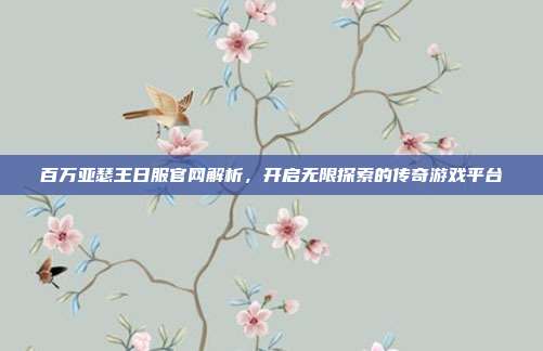 百万亚瑟王日服官网解析,开启无限探索的传奇游戏平台