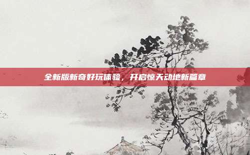 全新版新奇好玩体验,开启惊天动地新篇章