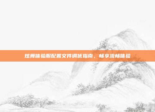 炫舞体验服配置文件调优指南,畅享流畅体验