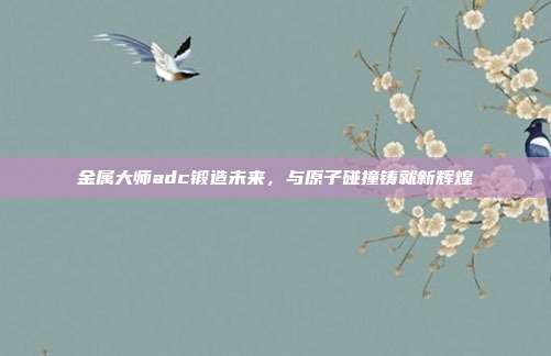 金属大师adc锻造未来,与原子碰撞铸就新辉煌