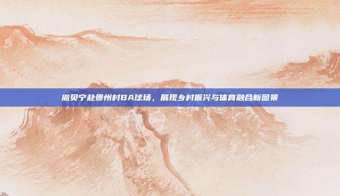 撒贝宁赴贵州村BA球场,展现乡村振兴与体育融合新图景