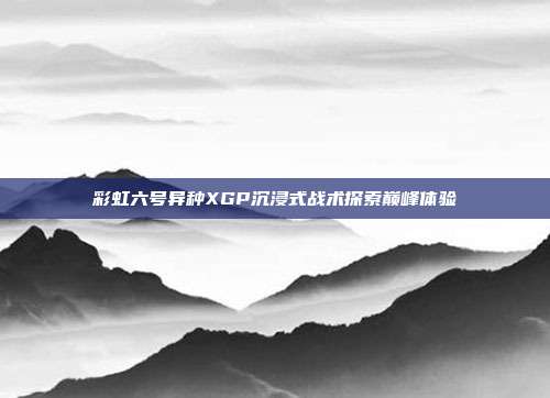 彩虹六号异种XGP沉浸式战术探索巅峰体验