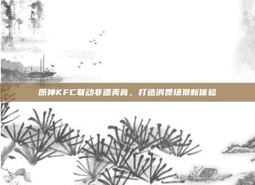 原神KFC联动非遗美食,打造消费场景新体验