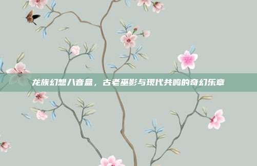 龙族幻想八音盒,古老巫影与现代共鸣的奇幻乐章