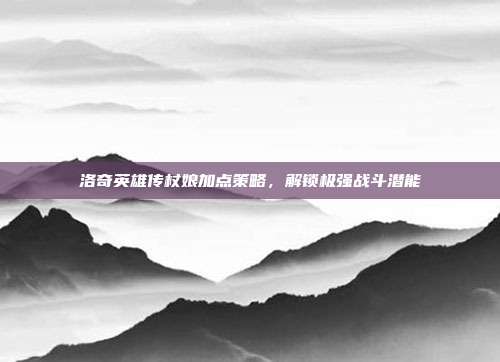 洛奇英雄传杖娘加点策略,解锁极强战斗潜能