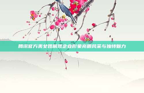 腾讯官方美女团展现企业形象亮眼风采与独特魅力