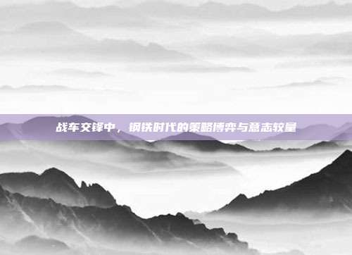 战车交锋中,钢铁时代的策略博弈与意志较量