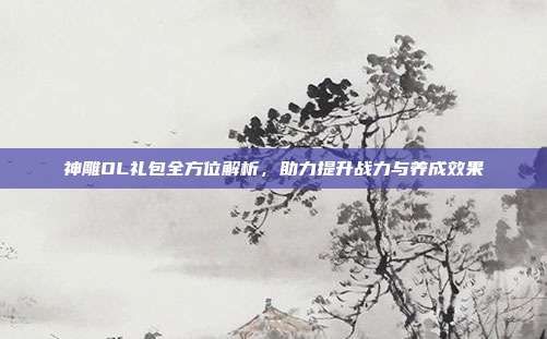 神雕OL礼包全方位解析,助力提升战力与养成效果
