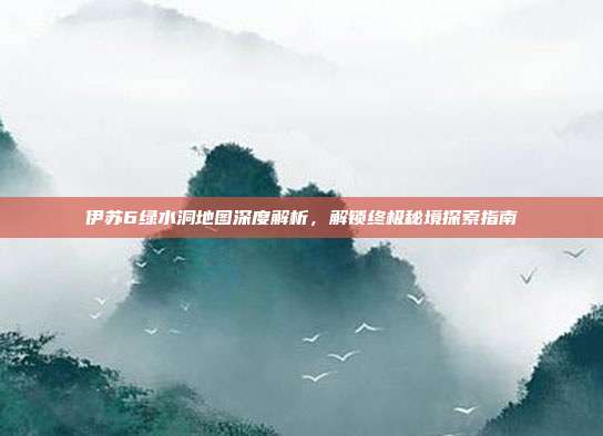 伊苏6绿水洞地图深度解析,解锁终极秘境探索指南