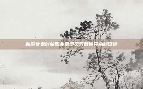 韩服女鬼剑新职业重塑灵异武道开启新征途