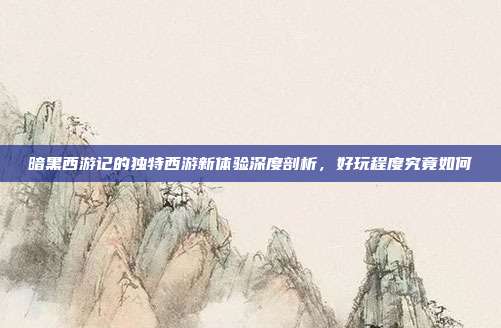 暗黑西游记的独特西游新体验深度剖析,好玩程度究竟如何