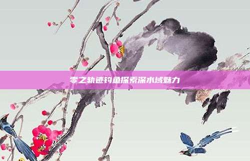 零之轨迹钓鱼探索深水域魅力