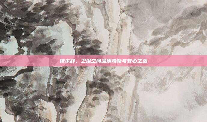 依尔舒,卫浴空间品质焕新与安心之选