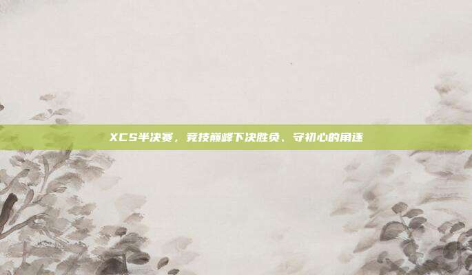 XCS半决赛,竞技巅峰下决胜负、守初心的角逐