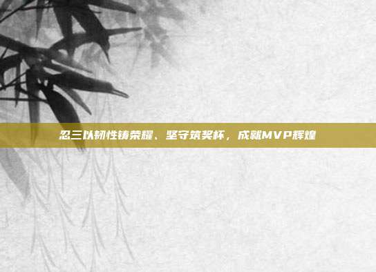 忍三以韧性铸荣耀、坚守筑奖杯,成就MVP辉煌