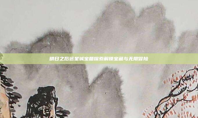 明日之后远星城宝箱探索解锁宝藏与无限冒险