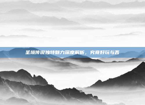 圣境传说独特魅力深度解析,究竟好玩与否